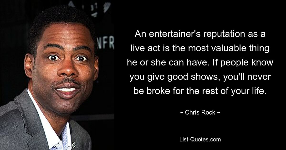 An entertainer's reputation as a live act is the most valuable thing he or she can have. If people know you give good shows, you'll never be broke for the rest of your life. — © Chris Rock