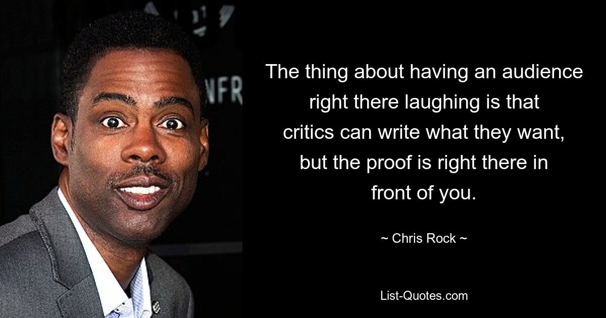 The thing about having an audience right there laughing is that critics can write what they want, but the proof is right there in front of you. — © Chris Rock