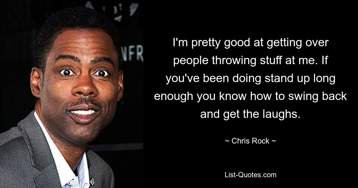 I'm pretty good at getting over people throwing stuff at me. If you've been doing stand up long enough you know how to swing back and get the laughs. — © Chris Rock