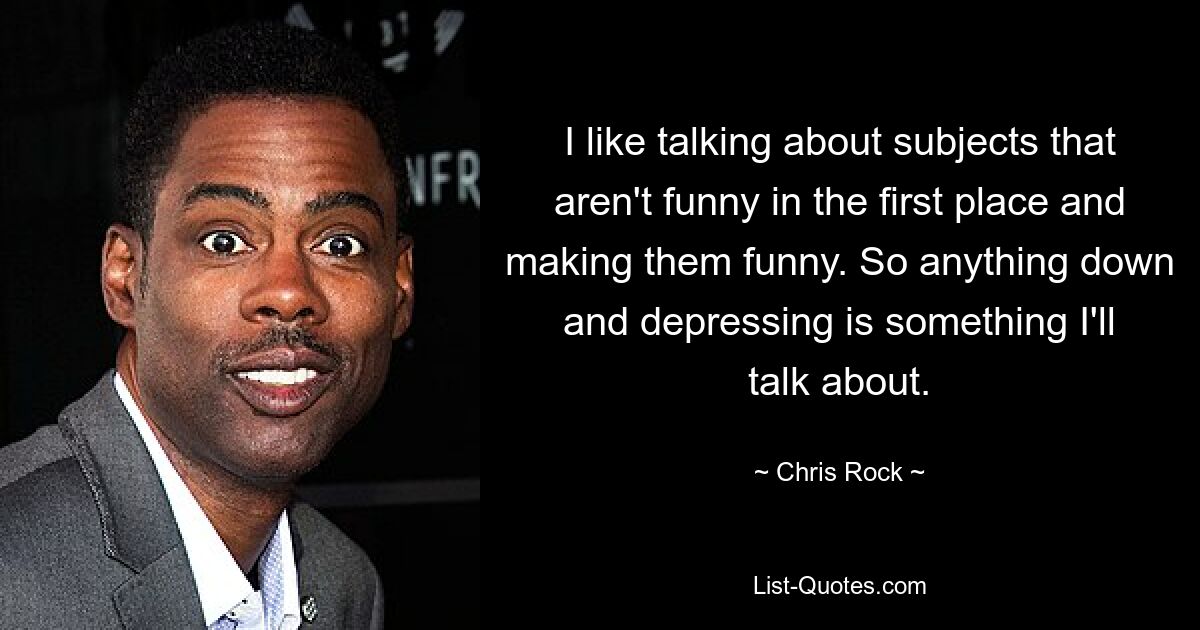 I like talking about subjects that aren't funny in the first place and making them funny. So anything down and depressing is something I'll talk about. — © Chris Rock