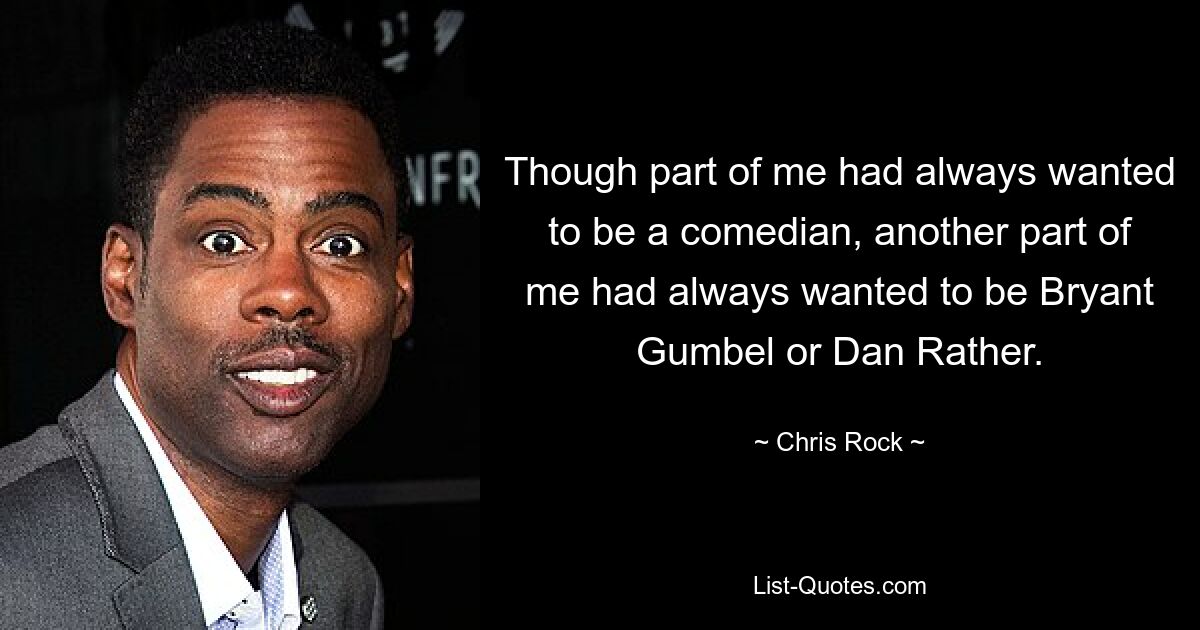 Though part of me had always wanted to be a comedian, another part of me had always wanted to be Bryant Gumbel or Dan Rather. — © Chris Rock