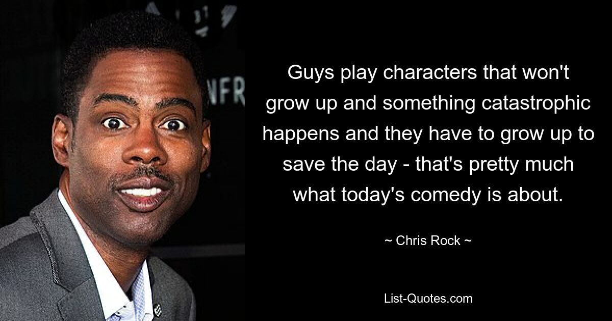 Guys play characters that won't grow up and something catastrophic happens and they have to grow up to save the day - that's pretty much what today's comedy is about. — © Chris Rock