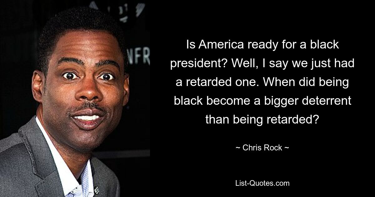 Is America ready for a black president? Well, I say we just had a retarded one. When did being black become a bigger deterrent than being retarded? — © Chris Rock