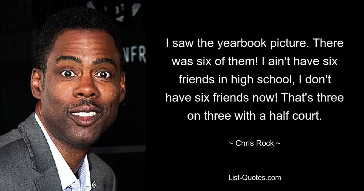 I saw the yearbook picture. There was six of them! I ain't have six friends in high school, I don't have six friends now! That's three on three with a half court. — © Chris Rock