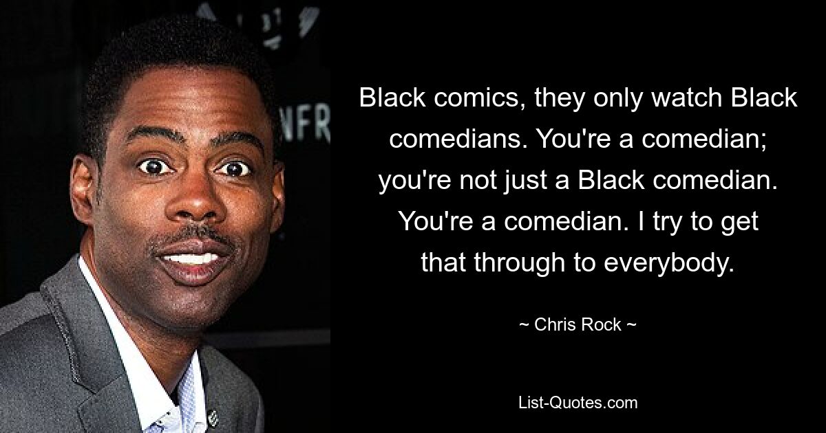 Black comics, they only watch Black comedians. You're a comedian; you're not just a Black comedian. You're a comedian. I try to get that through to everybody. — © Chris Rock