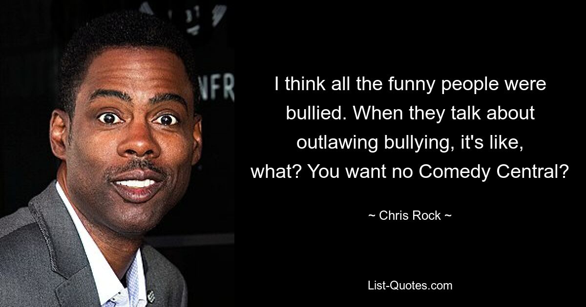 I think all the funny people were bullied. When they talk about outlawing bullying, it's like, what? You want no Comedy Central? — © Chris Rock