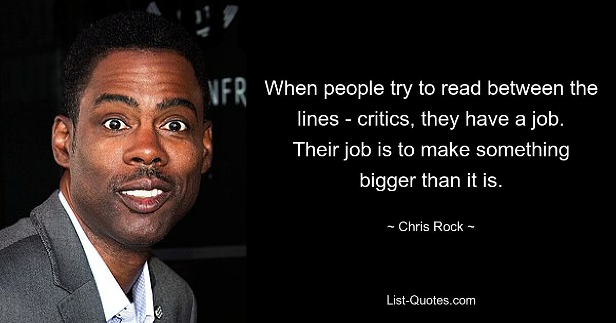 When people try to read between the lines - critics, they have a job. Their job is to make something bigger than it is. — © Chris Rock