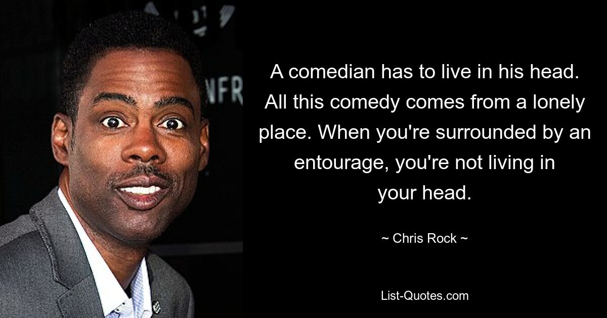 A comedian has to live in his head. All this comedy comes from a lonely place. When you're surrounded by an entourage, you're not living in your head. — © Chris Rock