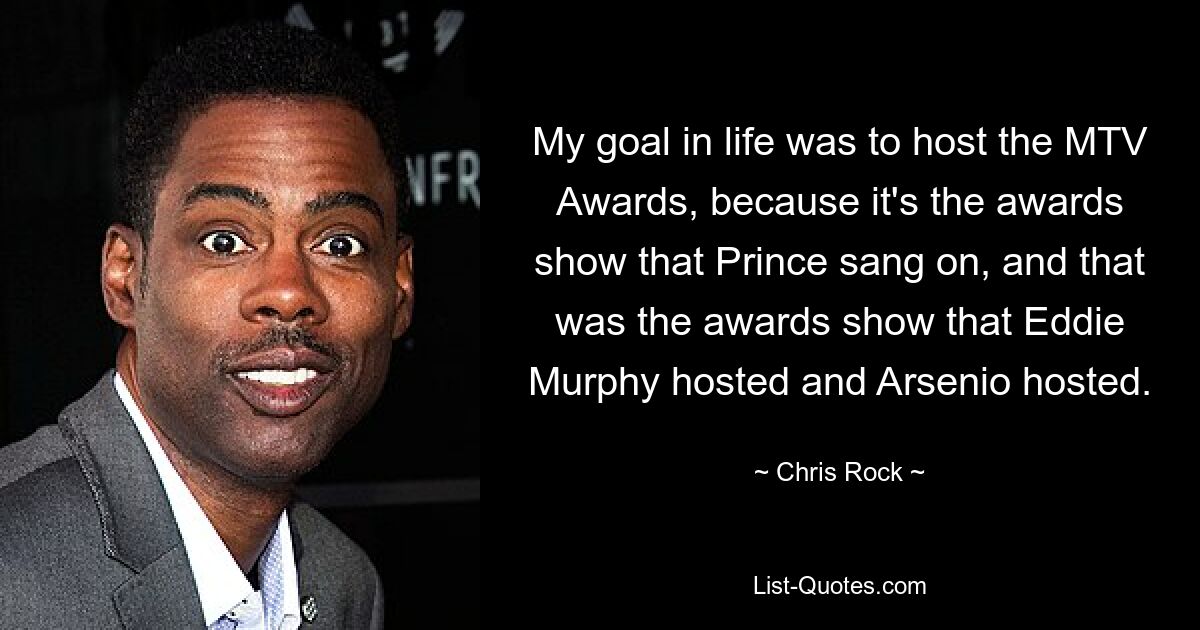 My goal in life was to host the MTV Awards, because it's the awards show that Prince sang on, and that was the awards show that Eddie Murphy hosted and Arsenio hosted. — © Chris Rock