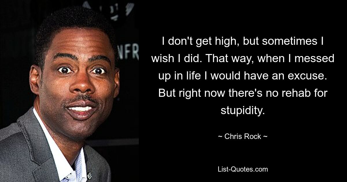 I don't get high, but sometimes I wish I did. That way, when I messed up in life I would have an excuse. But right now there's no rehab for stupidity. — © Chris Rock