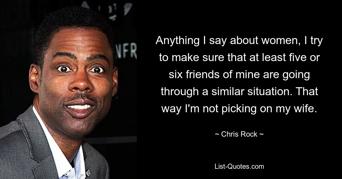 Anything I say about women, I try to make sure that at least five or six friends of mine are going through a similar situation. That way I'm not picking on my wife. — © Chris Rock