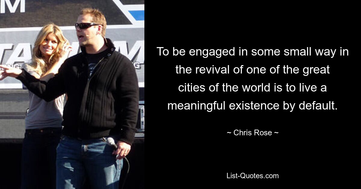 To be engaged in some small way in the revival of one of the great cities of the world is to live a meaningful existence by default. — © Chris Rose