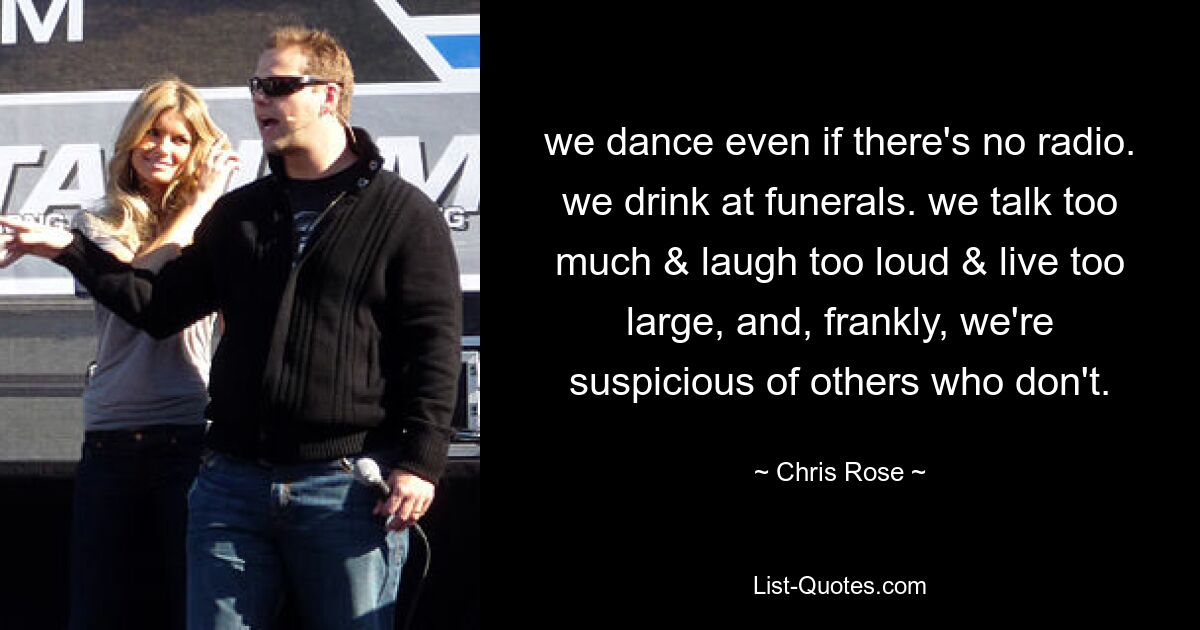 we dance even if there's no radio. we drink at funerals. we talk too much & laugh too loud & live too large, and, frankly, we're suspicious of others who don't. — © Chris Rose