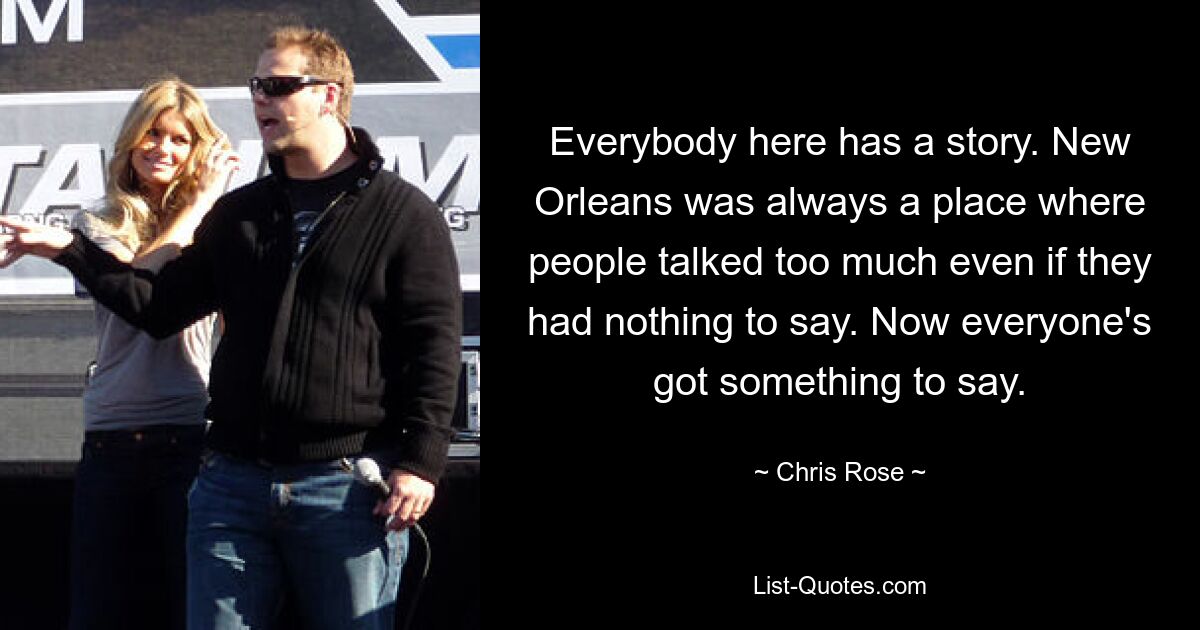 Everybody here has a story. New Orleans was always a place where people talked too much even if they had nothing to say. Now everyone's got something to say. — © Chris Rose