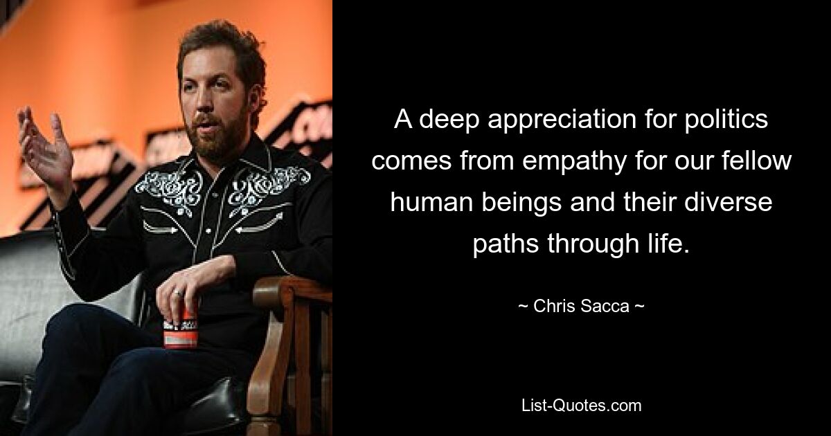 A deep appreciation for politics comes from empathy for our fellow human beings and their diverse paths through life. — © Chris Sacca