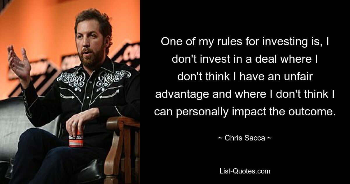 One of my rules for investing is, I don't invest in a deal where I don't think I have an unfair advantage and where I don't think I can personally impact the outcome. — © Chris Sacca