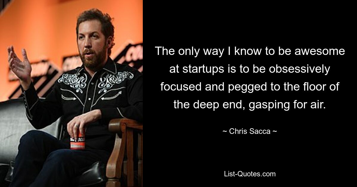 The only way I know to be awesome at startups is to be obsessively focused and pegged to the floor of the deep end, gasping for air. — © Chris Sacca