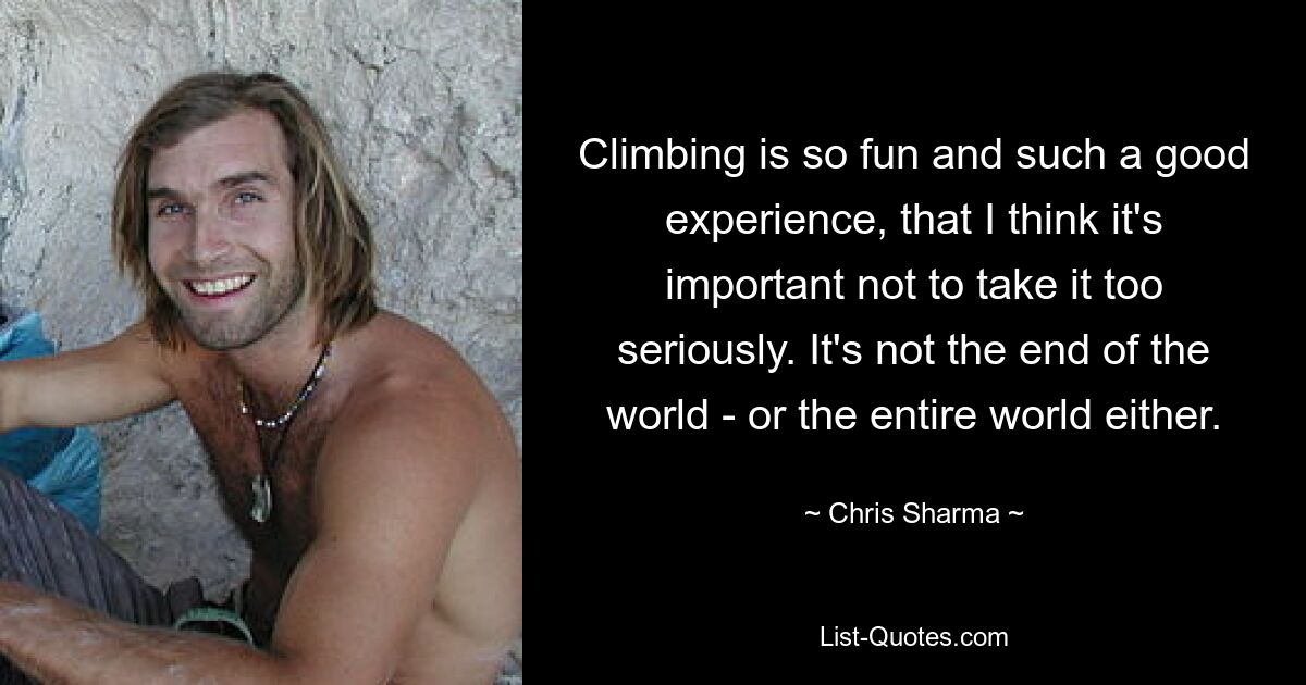 Climbing is so fun and such a good experience, that I think it's important not to take it too seriously. It's not the end of the world - or the entire world either. — © Chris Sharma