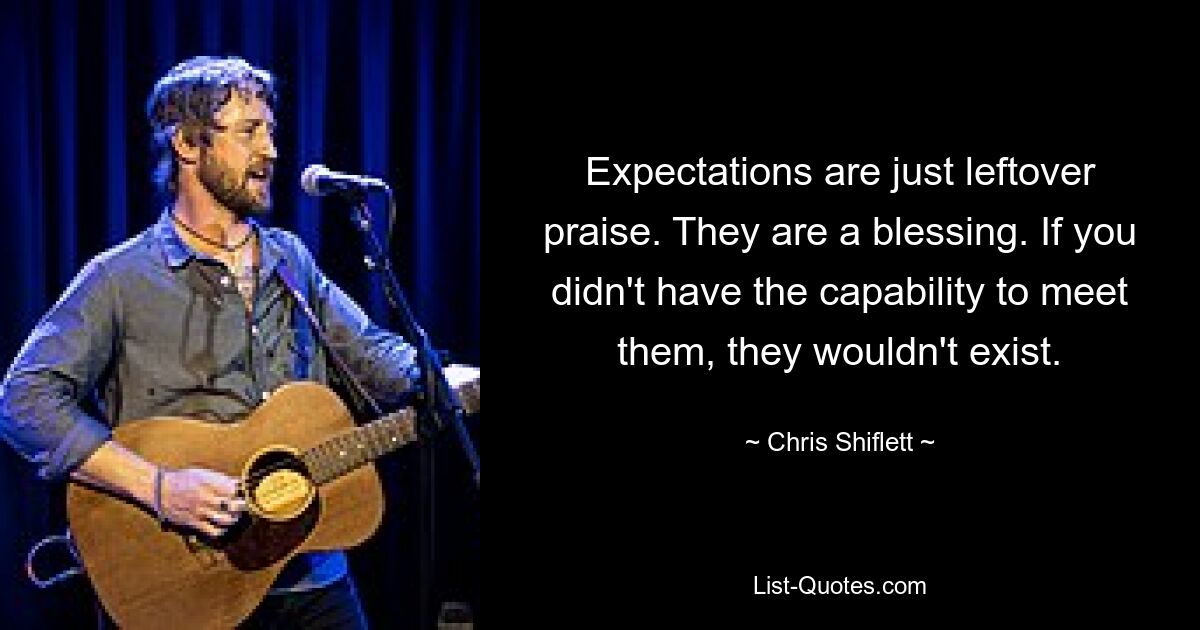 Expectations are just leftover praise. They are a blessing. If you didn't have the capability to meet them, they wouldn't exist. — © Chris Shiflett