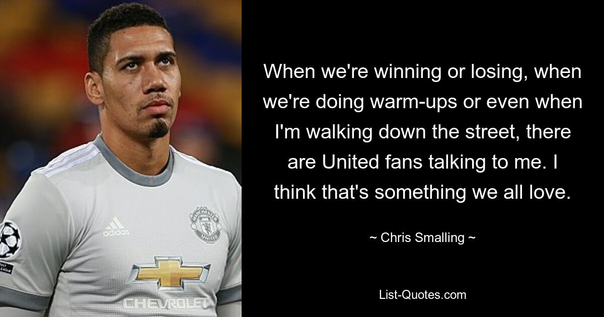 When we're winning or losing, when we're doing warm-ups or even when I'm walking down the street, there are United fans talking to me. I think that's something we all love. — © Chris Smalling