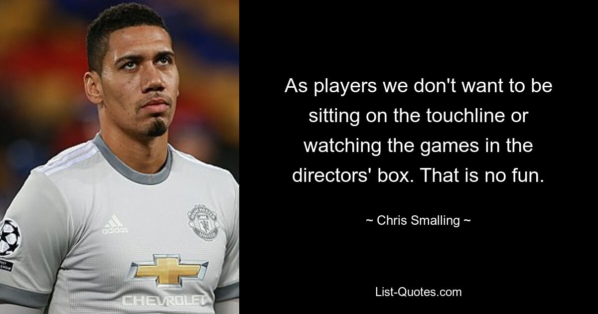 As players we don't want to be sitting on the touchline or watching the games in the directors' box. That is no fun. — © Chris Smalling