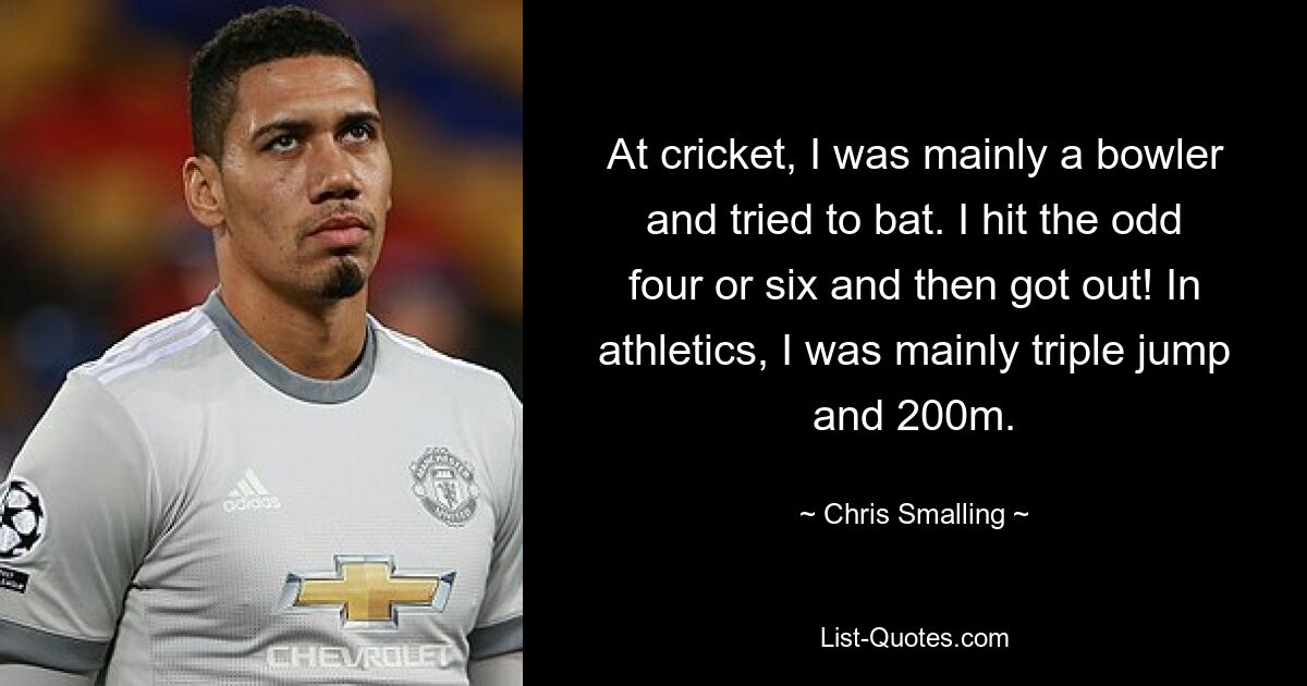 At cricket, I was mainly a bowler and tried to bat. I hit the odd four or six and then got out! In athletics, I was mainly triple jump and 200m. — © Chris Smalling