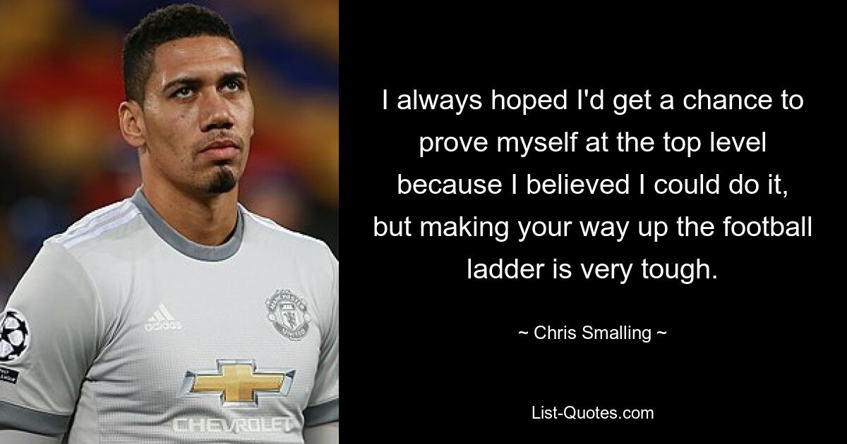 I always hoped I'd get a chance to prove myself at the top level because I believed I could do it, but making your way up the football ladder is very tough. — © Chris Smalling