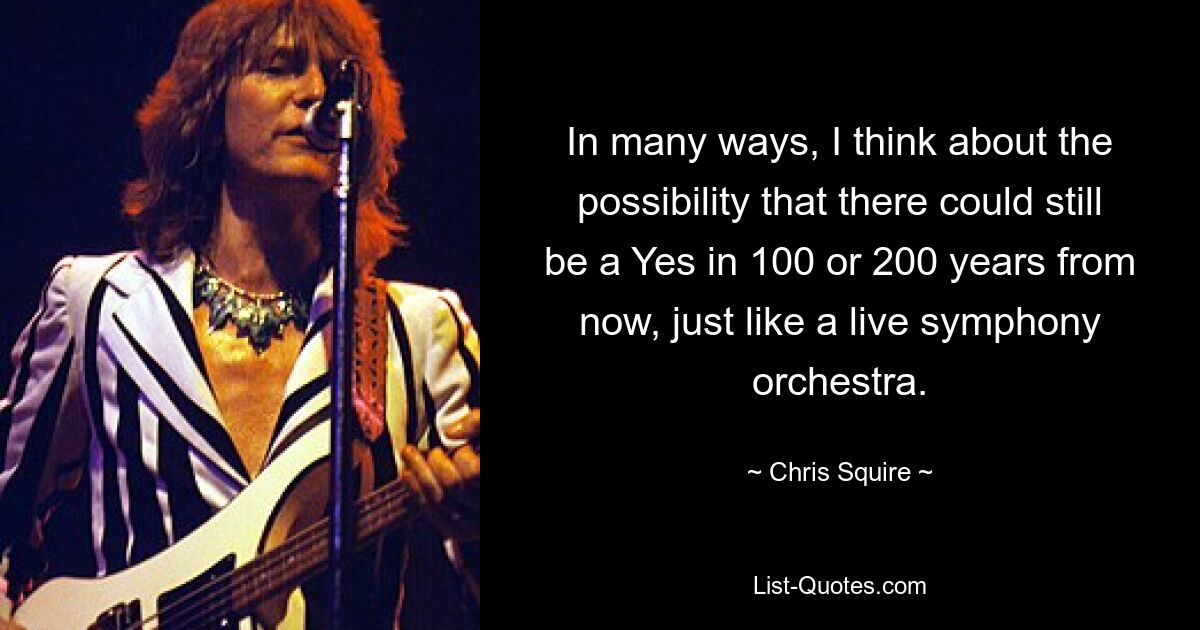 In many ways, I think about the possibility that there could still be a Yes in 100 or 200 years from now, just like a live symphony orchestra. — © Chris Squire