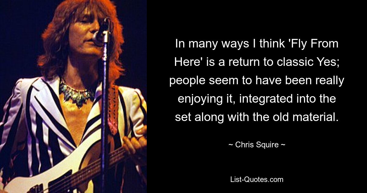 In many ways I think 'Fly From Here' is a return to classic Yes; people seem to have been really enjoying it, integrated into the set along with the old material. — © Chris Squire