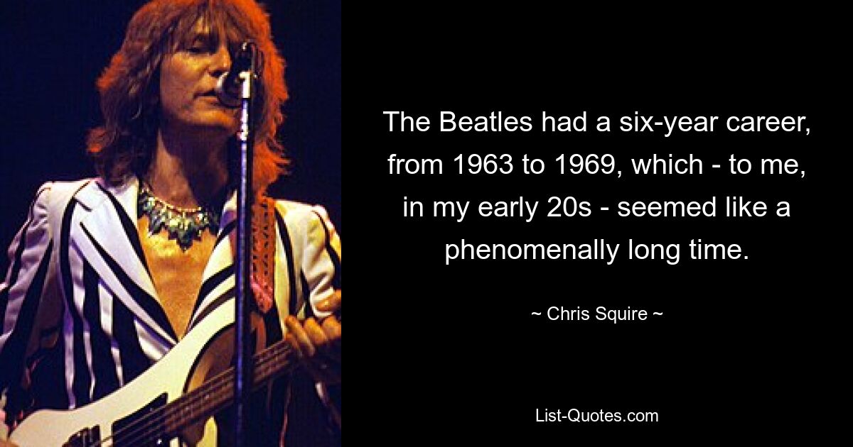 The Beatles had a six-year career, from 1963 to 1969, which - to me, in my early 20s - seemed like a phenomenally long time. — © Chris Squire