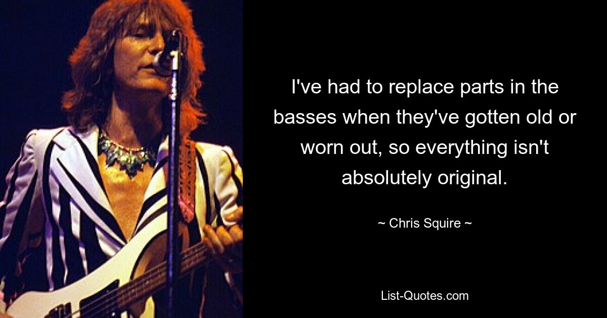 I've had to replace parts in the basses when they've gotten old or worn out, so everything isn't absolutely original. — © Chris Squire