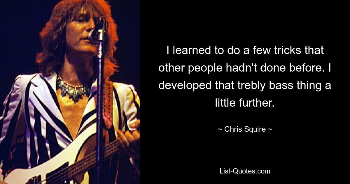 I learned to do a few tricks that other people hadn't done before. I developed that trebly bass thing a little further. — © Chris Squire