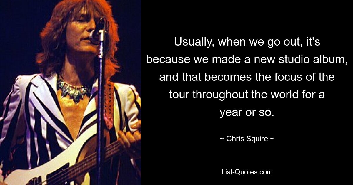 Usually, when we go out, it's because we made a new studio album, and that becomes the focus of the tour throughout the world for a year or so. — © Chris Squire