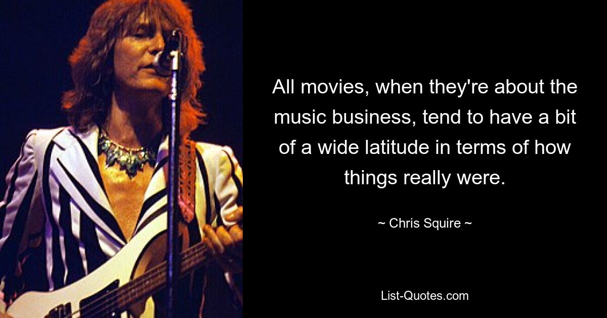 All movies, when they're about the music business, tend to have a bit of a wide latitude in terms of how things really were. — © Chris Squire