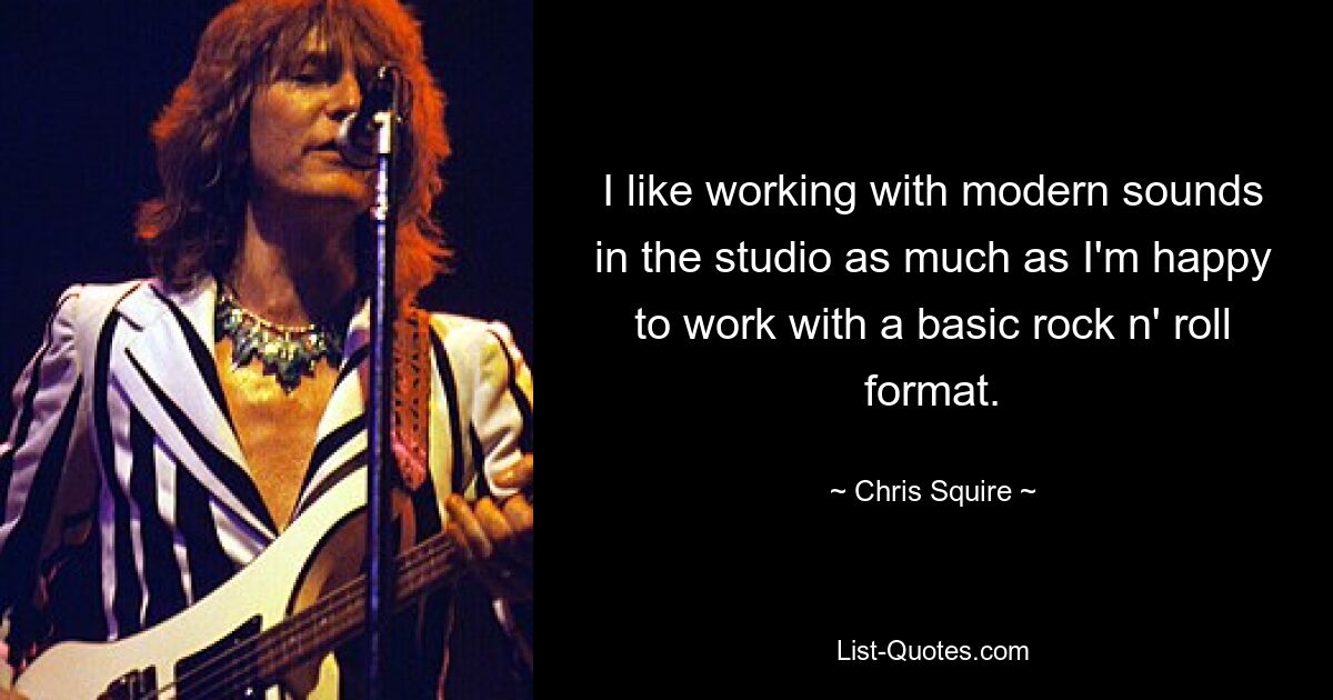 I like working with modern sounds in the studio as much as I'm happy to work with a basic rock n' roll format. — © Chris Squire