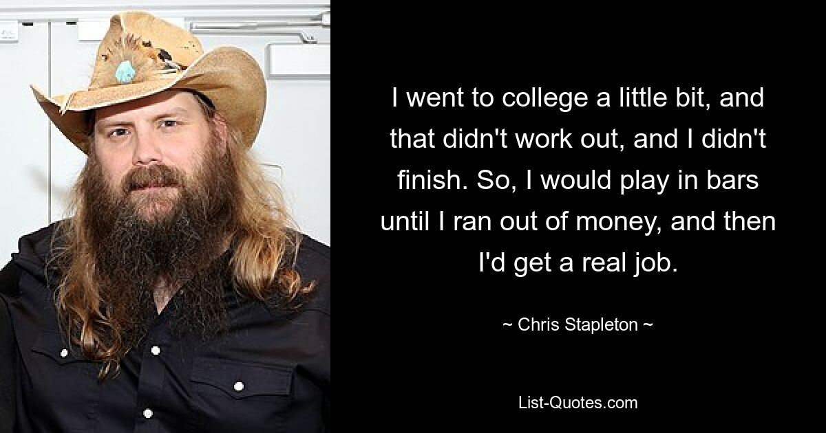 I went to college a little bit, and that didn't work out, and I didn't finish. So, I would play in bars until I ran out of money, and then I'd get a real job. — © Chris Stapleton