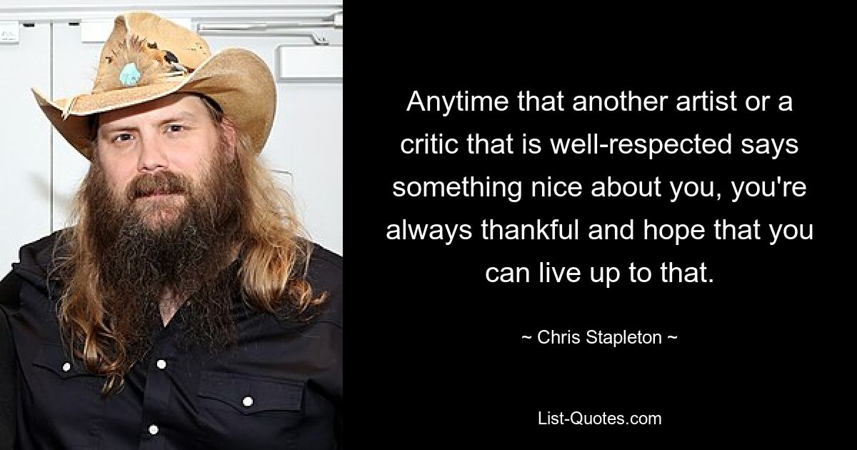 Anytime that another artist or a critic that is well-respected says something nice about you, you're always thankful and hope that you can live up to that. — © Chris Stapleton