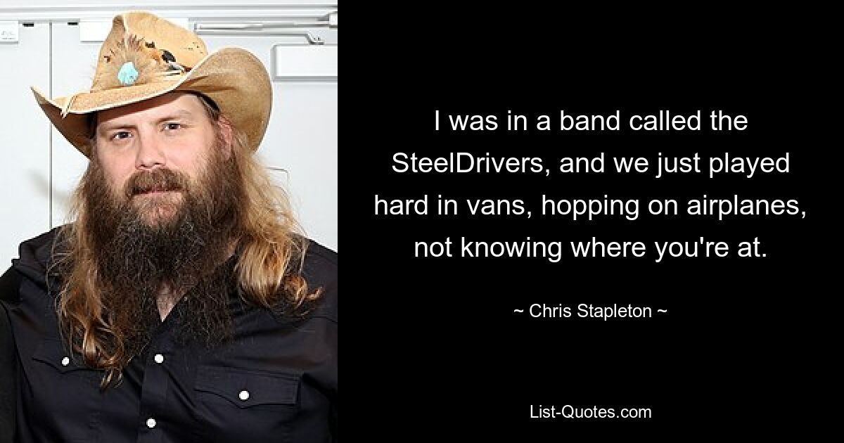 I was in a band called the SteelDrivers, and we just played hard in vans, hopping on airplanes, not knowing where you're at. — © Chris Stapleton