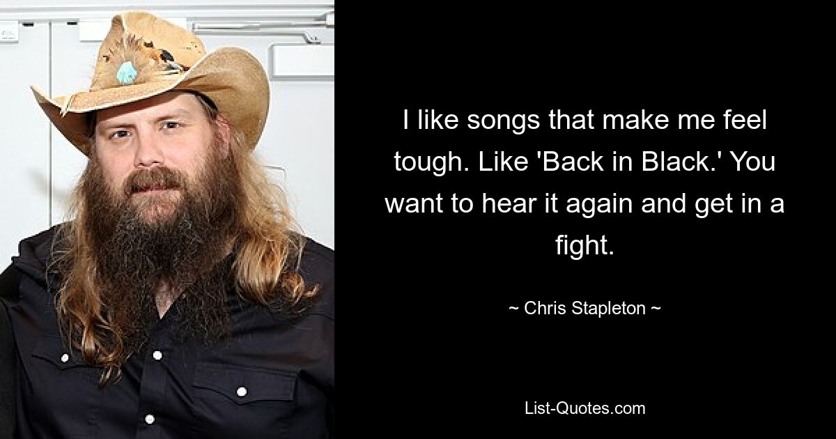 I like songs that make me feel tough. Like 'Back in Black.' You want to hear it again and get in a fight. — © Chris Stapleton