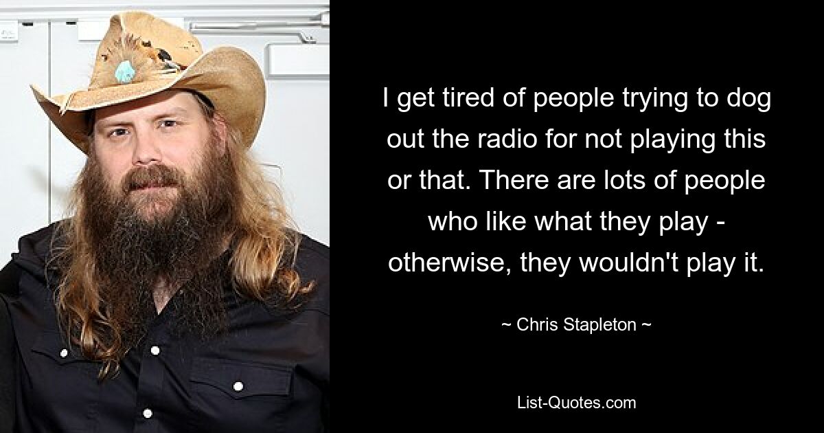 I get tired of people trying to dog out the radio for not playing this or that. There are lots of people who like what they play - otherwise, they wouldn't play it. — © Chris Stapleton