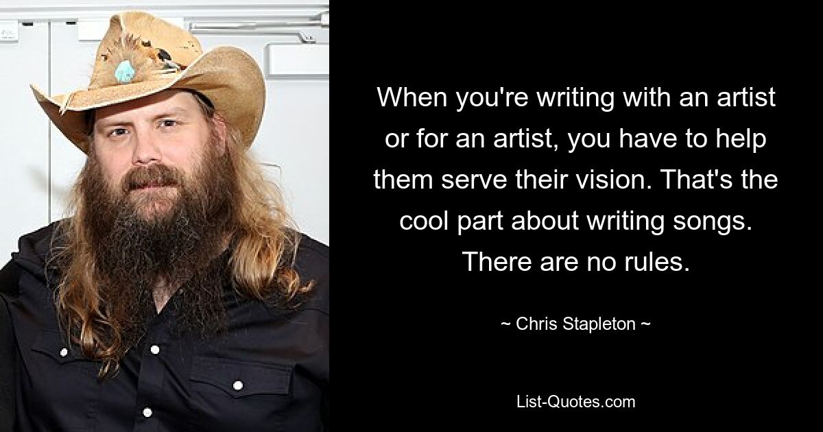 When you're writing with an artist or for an artist, you have to help them serve their vision. That's the cool part about writing songs. There are no rules. — © Chris Stapleton