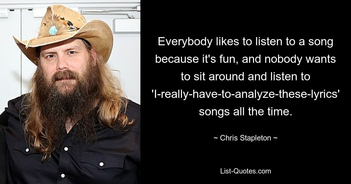 Everybody likes to listen to a song because it's fun, and nobody wants to sit around and listen to 'I-really-have-to-analyze-these-lyrics' songs all the time. — © Chris Stapleton