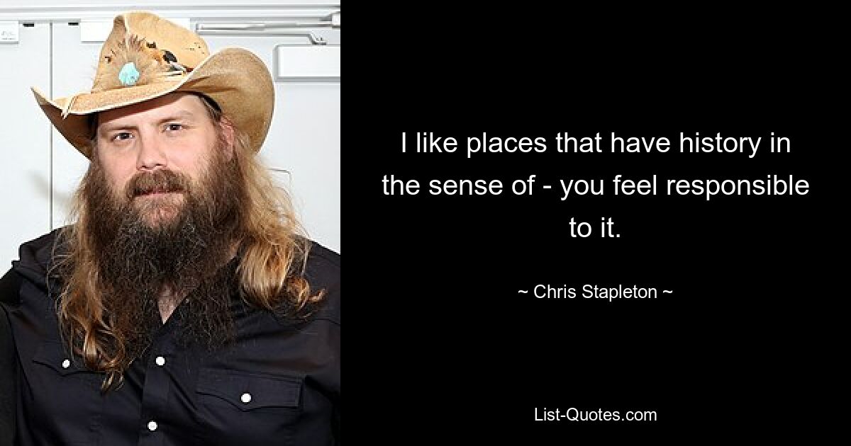 I like places that have history in the sense of - you feel responsible to it. — © Chris Stapleton