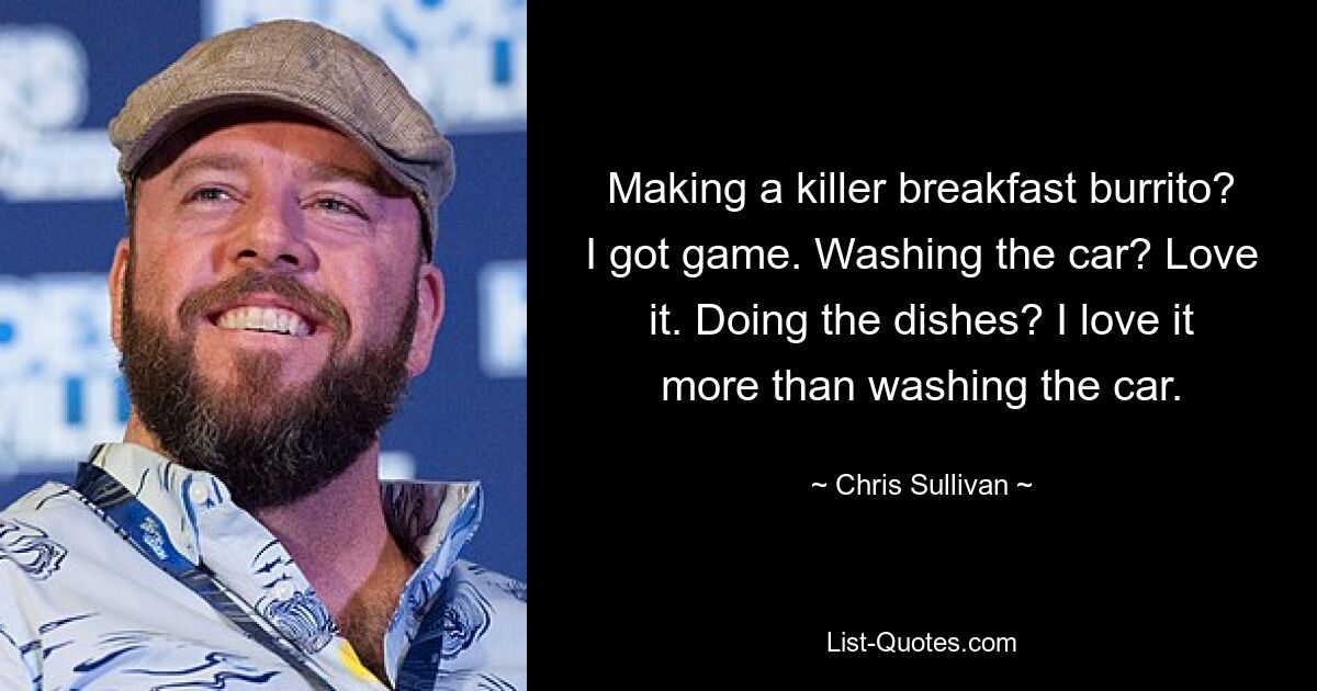 Making a killer breakfast burrito? I got game. Washing the car? Love it. Doing the dishes? I love it more than washing the car. — © Chris Sullivan