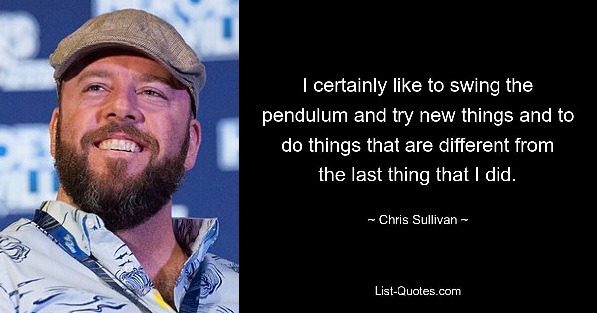 I certainly like to swing the pendulum and try new things and to do things that are different from the last thing that I did. — © Chris Sullivan