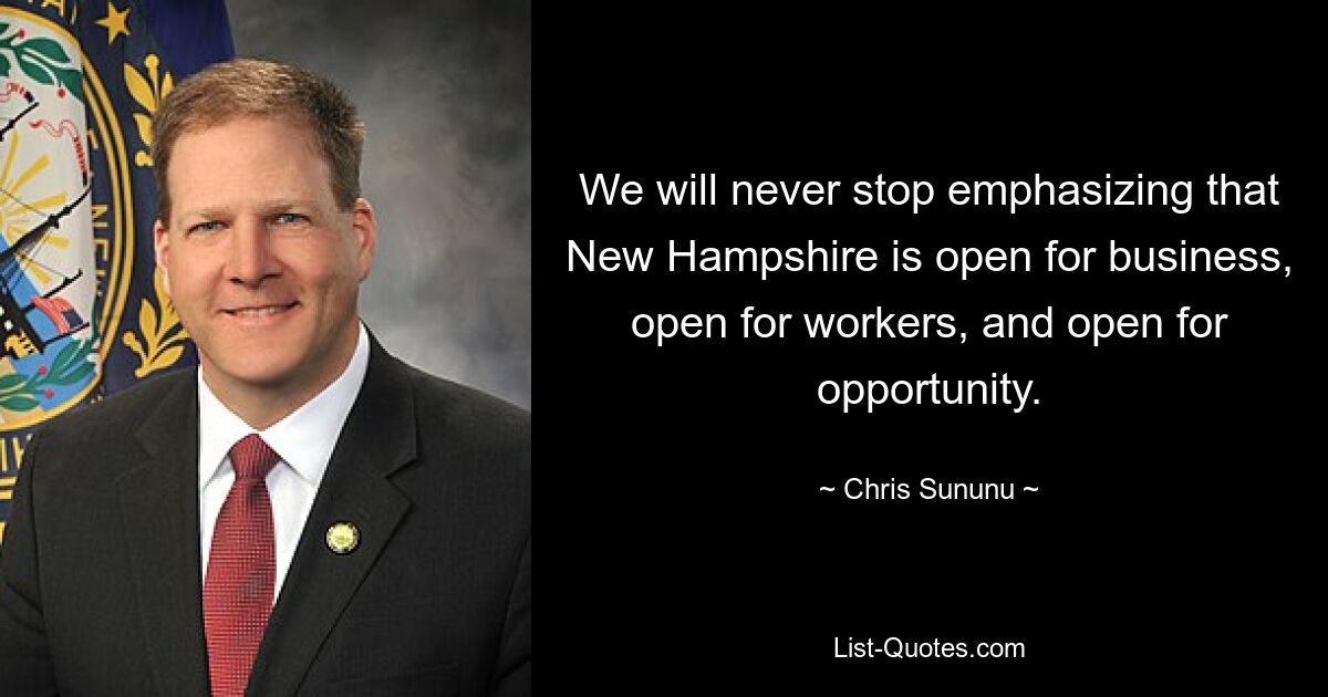 We will never stop emphasizing that New Hampshire is open for business, open for workers, and open for opportunity. — © Chris Sununu