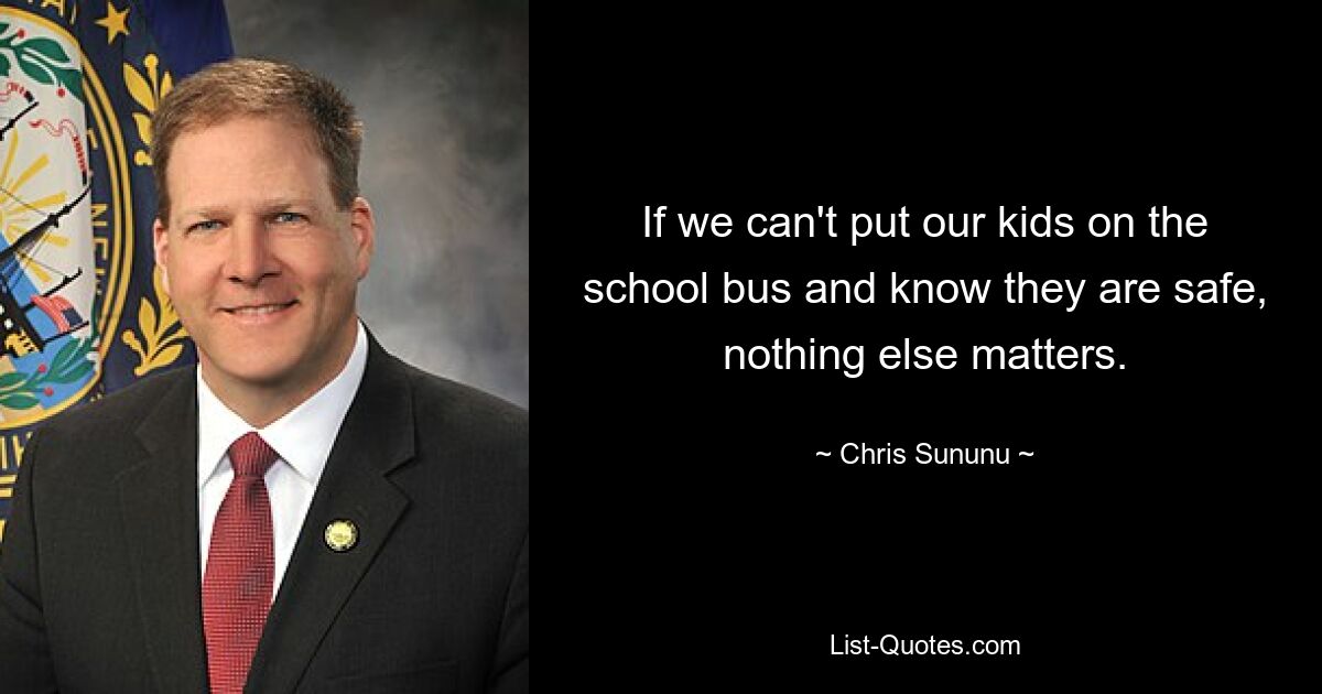 If we can't put our kids on the school bus and know they are safe, nothing else matters. — © Chris Sununu