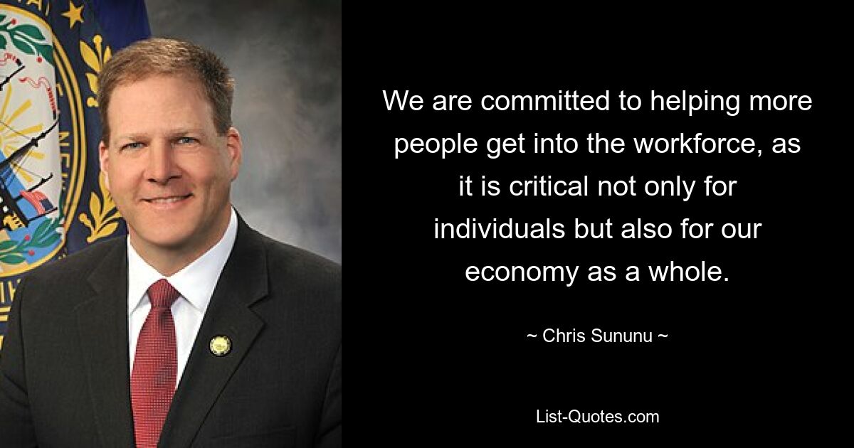 We are committed to helping more people get into the workforce, as it is critical not only for individuals but also for our economy as a whole. — © Chris Sununu