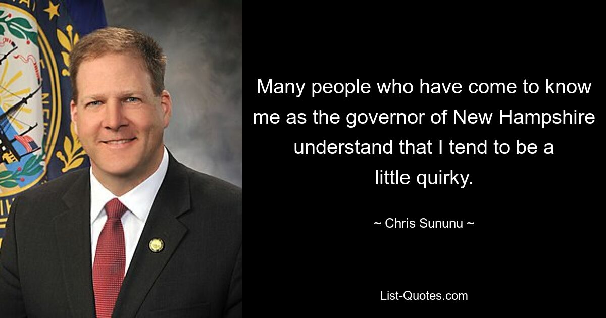 Many people who have come to know me as the governor of New Hampshire understand that I tend to be a little quirky. — © Chris Sununu