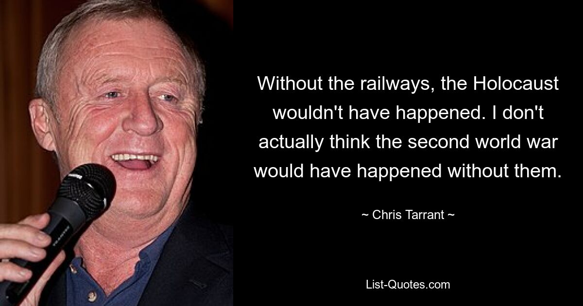 Without the railways, the Holocaust wouldn't have happened. I don't actually think the second world war would have happened without them. — © Chris Tarrant